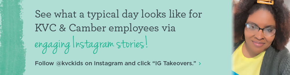 See what a typical day looks like for KVC & Camber employees via engaging Instagram stories! Follow @kvckids on Instagram and click “IG Takeovers.”