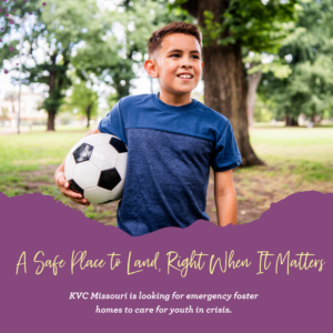 A Safe Place to Land, Right When It Matters. KVC Missouri is looking for emergency foster homes to care for youth in crisis.